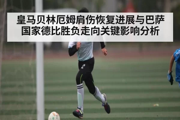 皇马贝林厄姆肩伤恢复进展与巴萨国家德比胜负走向关键影响分析